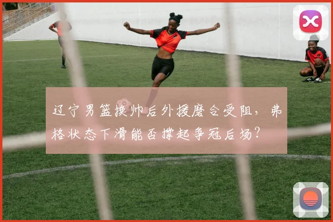 辽宁男篮换帅后外援磨合受阻,弗格状态下滑能否撑起争冠后场?