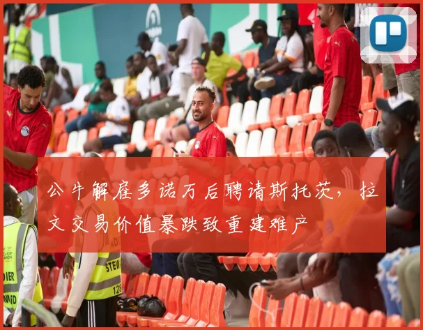 公牛解雇多诺万后聘请斯托茨，拉文交易价值暴跌致重建难产