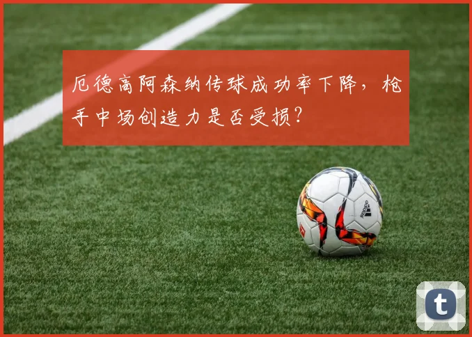 厄德高阿森纳传球成功率下降，枪手中场创造力是否受损？