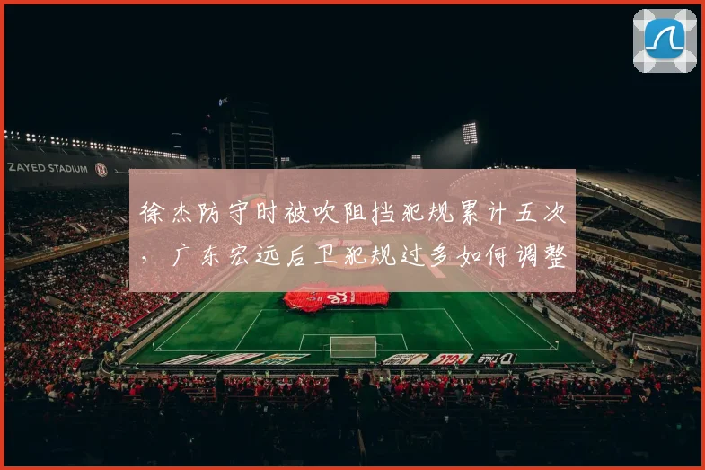 徐杰防守时被吹阻挡犯规累计五次,广东宏远后卫犯规过多如何调整策略?